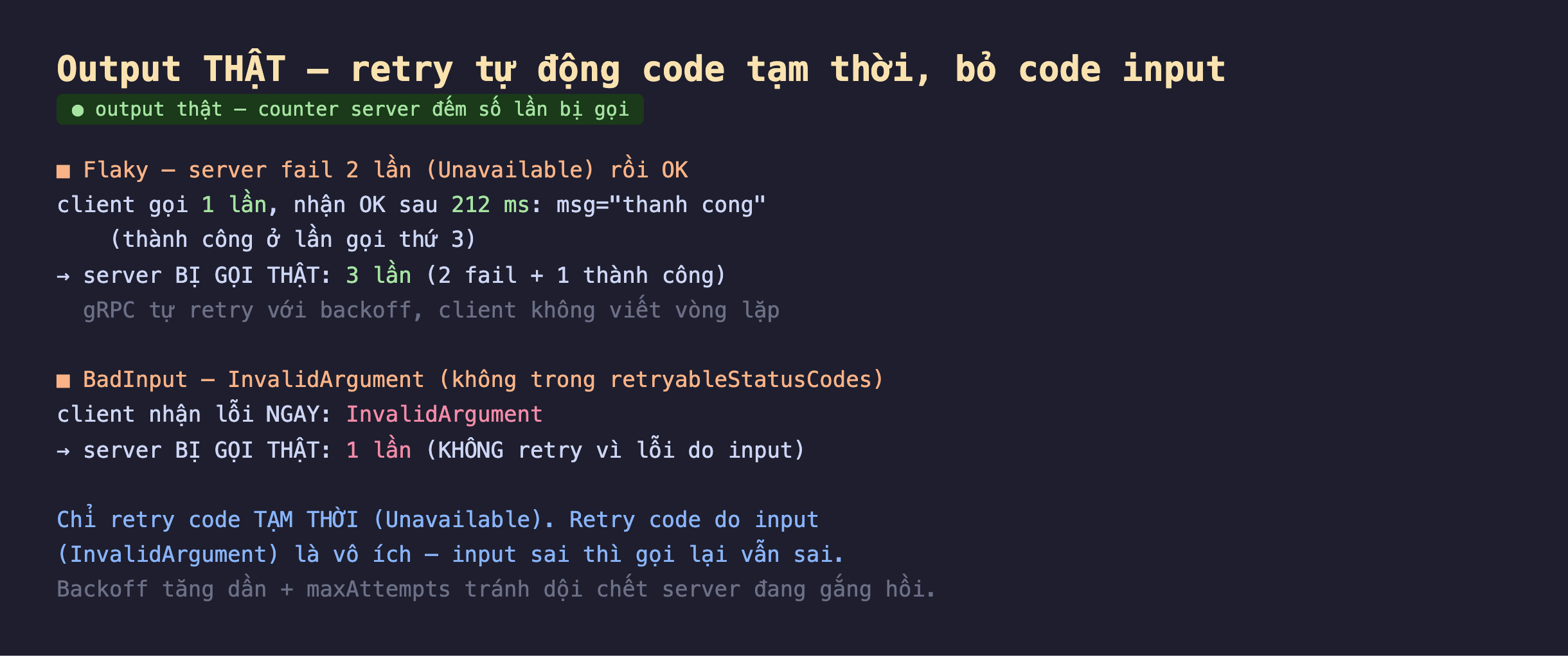 Ảnh chụp output thật nền tối retry tự động code tạm thời bỏ code input counter server đếm số lần bị gọi, Flaky server fail 2 lần Unavailable rồi OK client gọi 1 lần nhận OK sau 212 ms msg thanh cong thành công ở lần gọi thứ 3 server bị gọi thật 3 lần 2 fail cộng 1 thành công gRPC tự retry với backoff client không viết vòng lặp, BadInput InvalidArgument không trong retryableStatusCodes client nhận lỗi ngay InvalidArgument server bị gọi thật 1 lần không retry vì lỗi do input, chỉ retry code tạm thời Unavailable retry code do input InvalidArgument là vô ích input sai thì gọi lại vẫn sai backoff tăng dần cộng maxAttempts tránh dội chết server đang gắng hồi